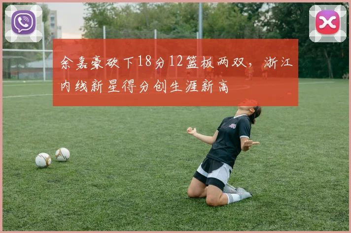 余嘉豪砍下18分12篮板两双，浙江内线新星得分创生涯新高