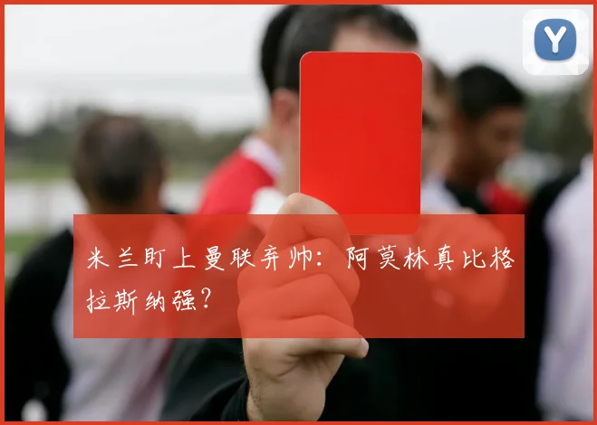 米兰盯上曼联弃帅：阿莫林真比格拉斯纳强？
