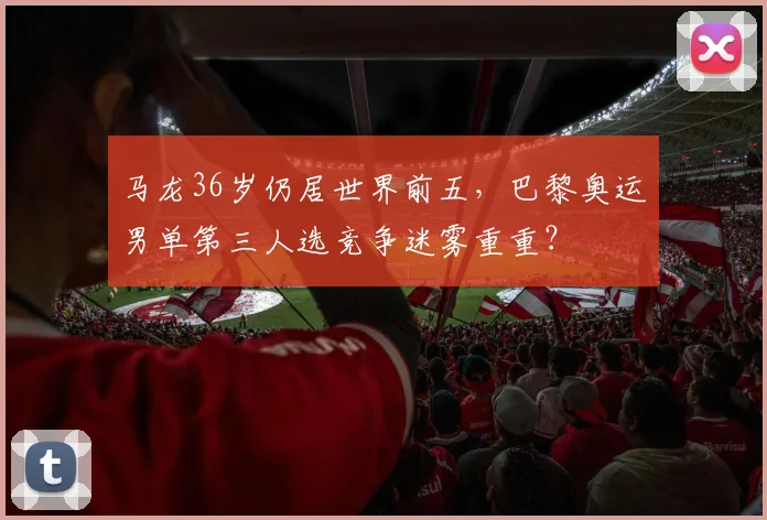 马龙36岁仍居世界前五，巴黎奥运男单第三人选竞争迷雾重重？