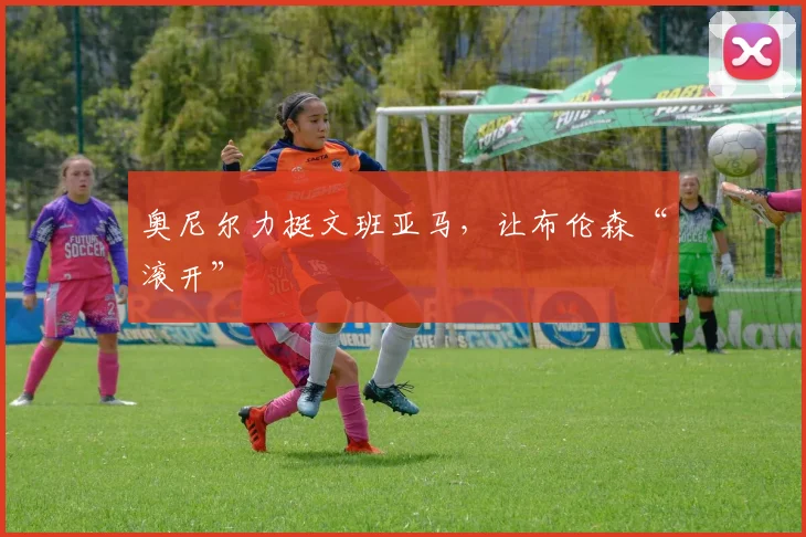 奥尼尔力挺文班亚马，让布伦森“滚开”