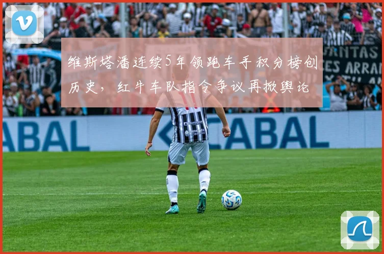 维斯塔潘连续5年领跑车手积分榜创历史，红牛车队指令争议再掀舆论风暴